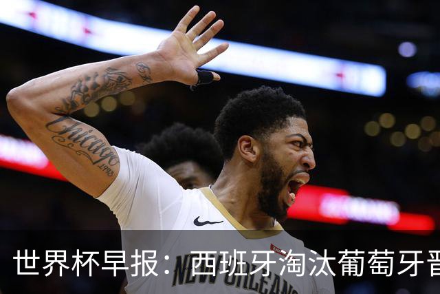 世界杯早报：西班牙淘汰葡萄牙晋级8强，C罗结束最后一舞