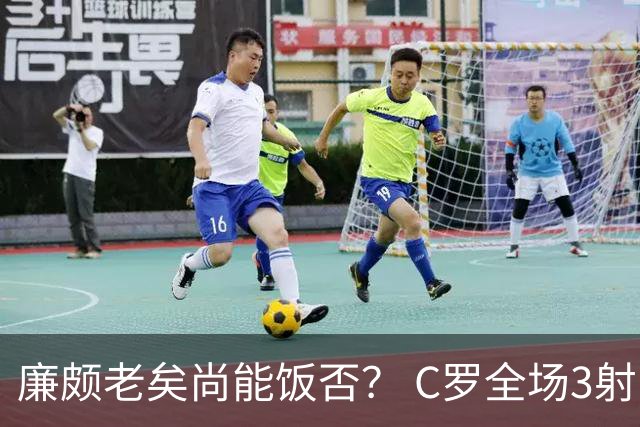 廉颇老矣尚能饭否？ C罗全场3射门0射正表现平淡