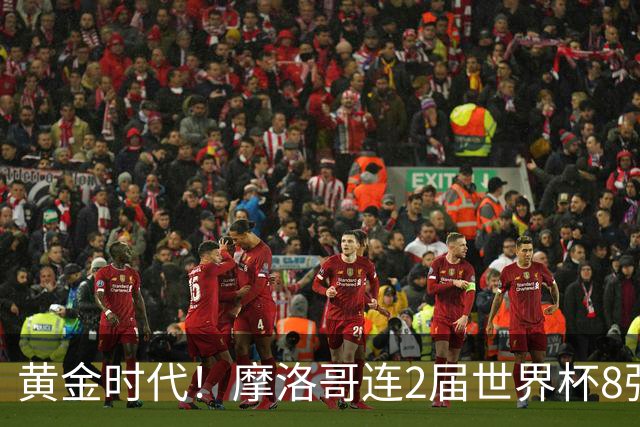 黄金时代！摩洛哥连2届世界杯8强 各级国字号花繁叶茂